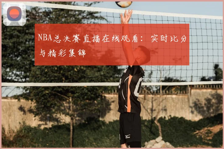 NBA总决赛直播在线观看：实时比分与精彩集锦