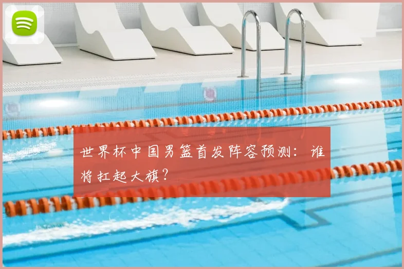 世界杯中国男篮首发阵容预测：谁将扛起大旗？
