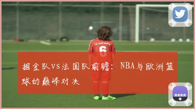 掘金队vs法国队前瞻：NBA与欧洲篮球的巅峰对决