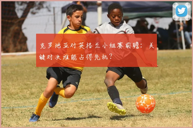 克罗地亚对英格兰小组赛前瞻：关键对决谁能占得先机？
