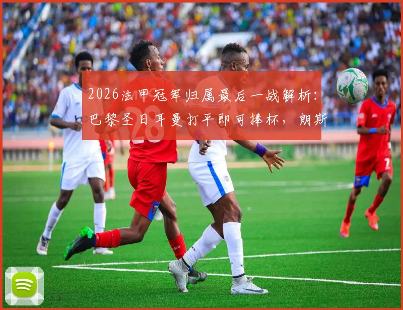 2026法甲冠军归属最后一战解析：巴黎圣日耳曼打平即可捧杯，朗斯全力争胜求逆转