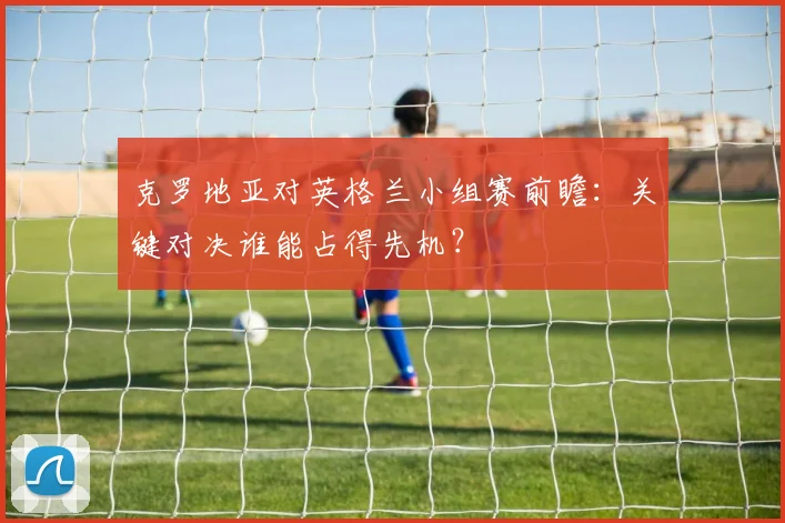 克罗地亚对英格兰小组赛前瞻:关键对决谁能占得先机?