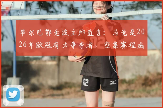 毕尔巴鄂竞技主帅直言：马竞是2026年欧冠有力争夺者，密集赛程成最大考验