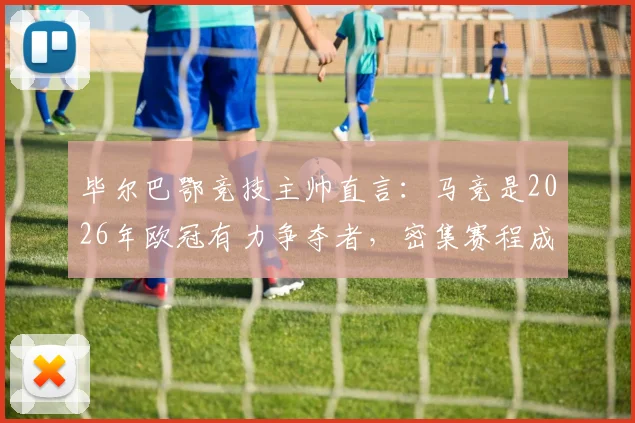 毕尔巴鄂竞技主帅直言：马竞是2026年欧冠有力争夺者，密集赛程成最大考验