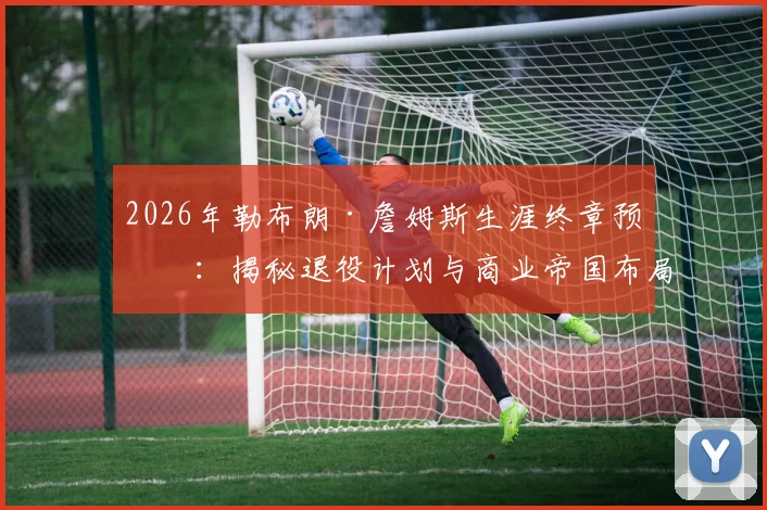 2026年勒布朗·詹姆斯生涯终章预测：揭秘退役计划与商业帝国布局