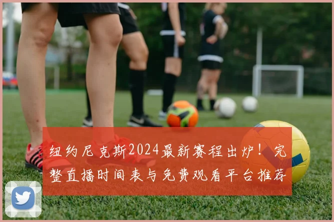 纽约尼克斯2024最新赛程出炉！完整直播时间表与免费观看平台推荐