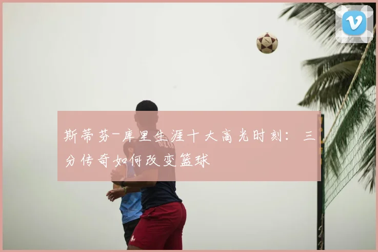 斯蒂芬-库里生涯十大高光时刻：三分传奇如何改变篮球